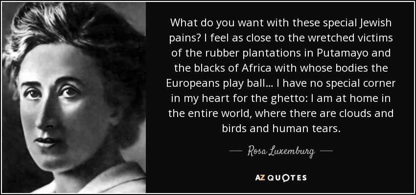 What do you want with these special Jewish pains? I feel as close to the wretched victims of the rubber plantations in Putamayo and the blacks of Africa with whose bodies the Europeans play ball… I have no special corner in my heart for the ghetto: I am at home in the entire world, where there are clouds and birds and human tears. - Rosa Luxemburg