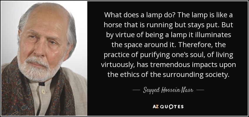 What does a lamp do? The lamp is like a horse that is running but stays put. But by virtue of being a lamp it illuminates the space around it. Therefore, the practice of purifying one's soul, of living virtuously, has tremendous impacts upon the ethics of the surrounding society. - Seyyed Hossein Nasr