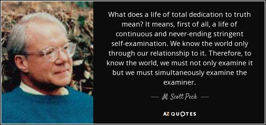 What does a life of total dedication to truth mean? It means, first of all, a life of continuous and never-ending stringent self-examination. We know the world only through our relationship to it. Therefore, to know the world, we must not only examine it but we must simultaneously examine the examiner. - M. Scott Peck