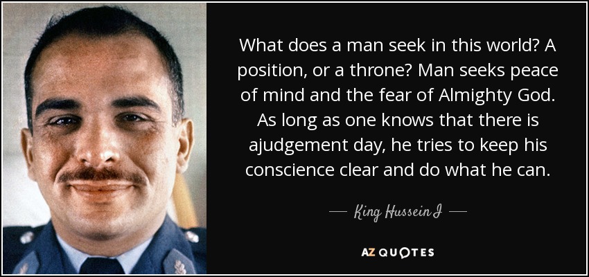 What does a man seek in this world? A position, or a throne? Man seeks peace of mind and the fear of Almighty God. As long as one knows that there is ajudgement day, he tries to keep his conscience clear and do what he can. - King Hussein I