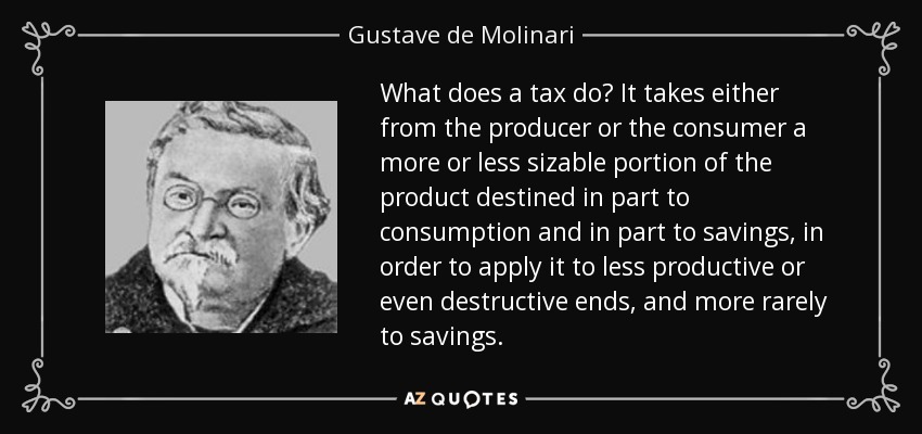 What does a tax do? It takes either from the producer or the consumer a more or less sizable portion of the product destined in part to consumption and in part to savings, in order to apply it to less productive or even destructive ends, and more rarely to savings. - Gustave de Molinari