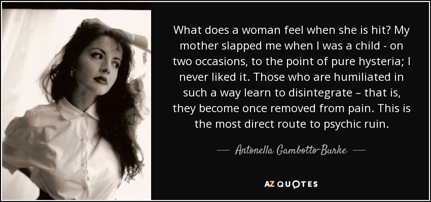 What does a woman feel when she is hit? My mother slapped me when I was a child - on two occasions, to the point of pure hysteria; I never liked it. Those who are humiliated in such a way learn to disintegrate – that is, they become once removed from pain. This is the most direct route to psychic ruin. - Antonella Gambotto-Burke