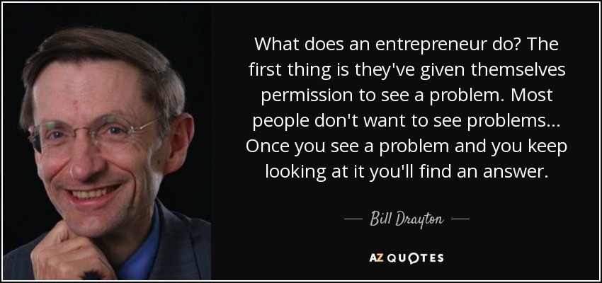 What does an entrepreneur do? The first thing is they've given themselves permission to see a problem. Most people don't want to see problems ... Once you see a problem and you keep looking at it you'll find an answer. - Bill Drayton