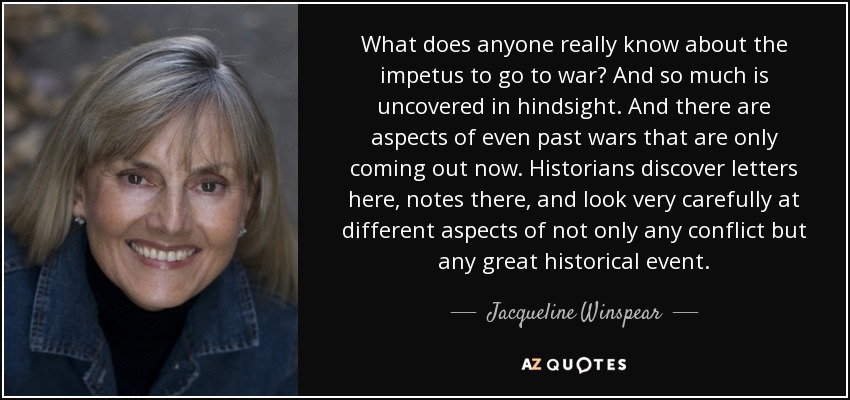 What does anyone really know about the impetus to go to war? And so much is uncovered in hindsight. And there are aspects of even past wars that are only coming out now. Historians discover letters here, notes there, and look very carefully at different aspects of not only any conflict but any great historical event. - Jacqueline Winspear