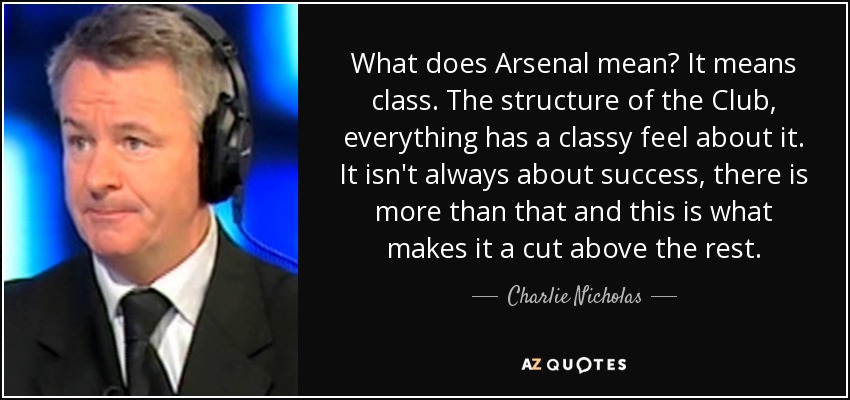 What does Arsenal mean? It means class. The structure of the Club, everything has a classy feel about it. It isn't always about success, there is more than that and this is what makes it a cut above the rest. - Charlie Nicholas