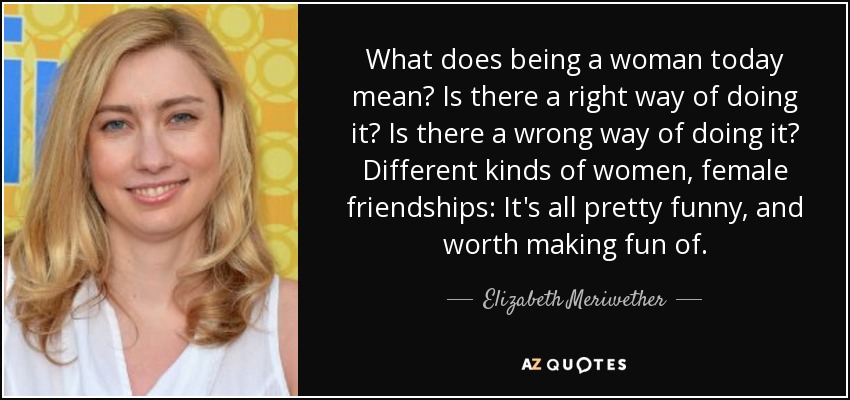 What does being a woman today mean? Is there a right way of doing it? Is there a wrong way of doing it? Different kinds of women, female friendships: It's all pretty funny, and worth making fun of. - Elizabeth Meriwether
