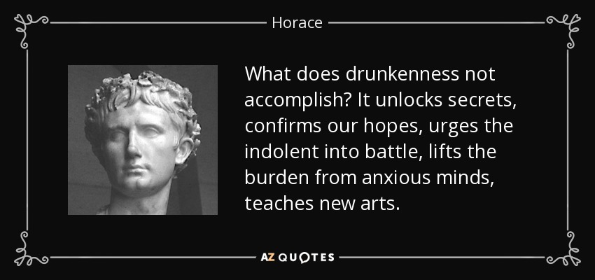What does drunkenness not accomplish? It unlocks secrets, confirms our hopes, urges the indolent into battle, lifts the burden from anxious minds, teaches new arts. - Horace