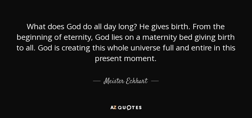 What does God do all day long? He gives birth. From the beginning of eternity, God lies on a maternity bed giving birth to all. God is creating this whole universe full and entire in this present moment. - Meister Eckhart