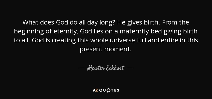 What does God do all day long? He gives birth. From the beginning of eternity, God lies on a maternity bed giving birth to all. God is creating this whole universe full and entire in this present moment. - Meister Eckhart