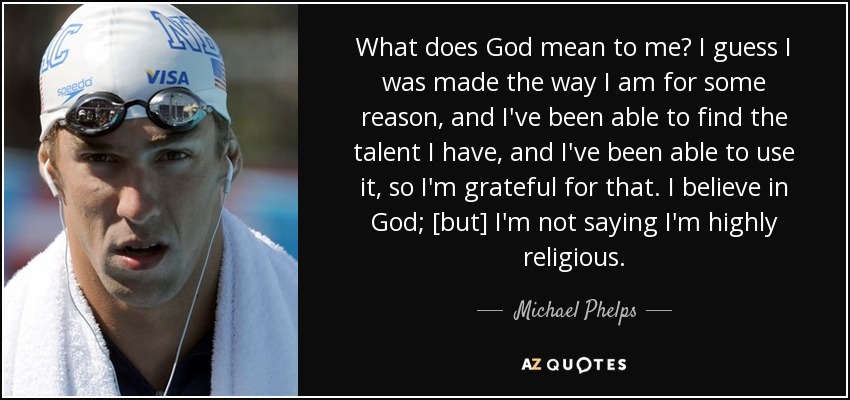 What does God mean to me? I guess I was made the way I am for some reason, and I've been able to find the talent I have, and I've been able to use it, so I'm grateful for that. I believe in God; [but] I'm not saying I'm highly religious. - Michael Phelps