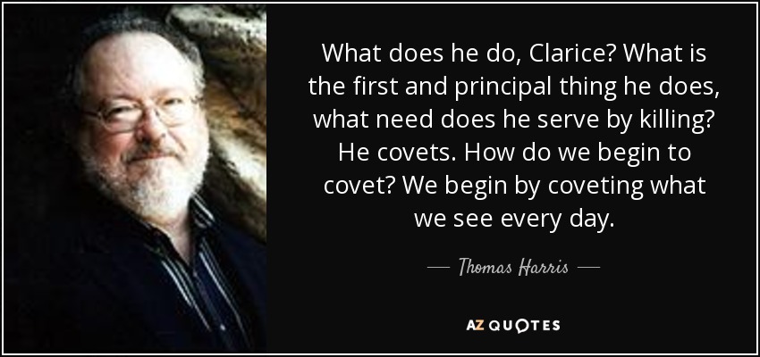What does he do, Clarice? What is the first and principal thing he does, what need does he serve by killing? He covets. How do we begin to covet? We begin by coveting what we see every day. - Thomas Harris