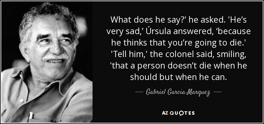 What does he say?' he asked. 'He’s very sad,’ Úrsula answered, ‘because he thinks that you’re going to die.' 'Tell him,' the colonel said, smiling, 'that a person doesn’t die when he should but when he can. - Gabriel Garcia Marquez