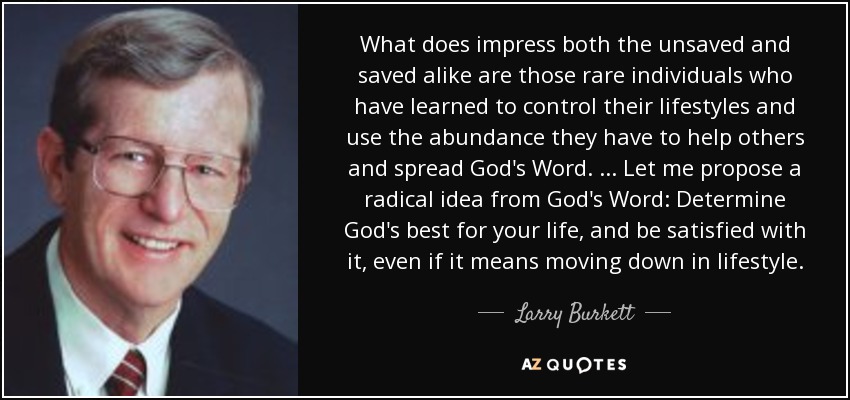 What does impress both the unsaved and saved alike are those rare individuals who have learned to control their lifestyles and use the abundance they have to help others and spread God's Word. ... Let me propose a radical idea from God's Word: Determine God's best for your life, and be satisfied with it, even if it means moving down in lifestyle. - Larry Burkett