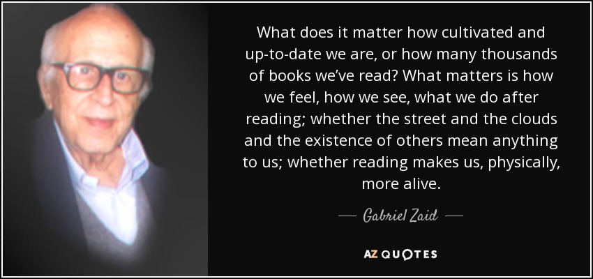 What does it matter how cultivated and up-to-date we are, or how many thousands of books we’ve read? What matters is how we feel, how we see, what we do after reading; whether the street and the clouds and the existence of others mean anything to us; whether reading makes us, physically, more alive. - Gabriel Zaid