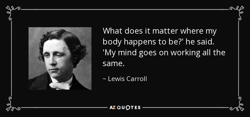What does it matter where my body happens to be?' he said. 'My mind goes on working all the same. - Lewis Carroll