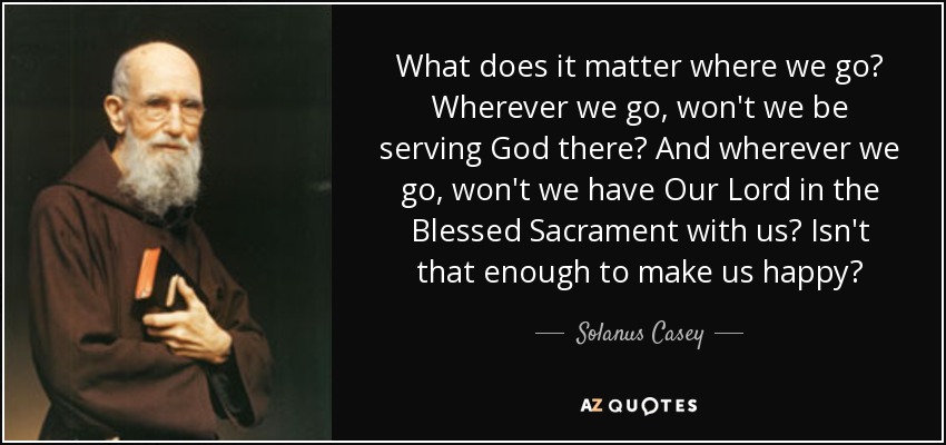 What does it matter where we go? Wherever we go, won't we be serving God there? And wherever we go, won't we have Our Lord in the Blessed Sacrament with us? Isn't that enough to make us happy? - Solanus Casey