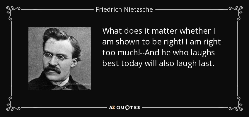 What does it matter whether I am shown to be right! I am right too much!--And he who laughs best today will also laugh last. - Friedrich Nietzsche