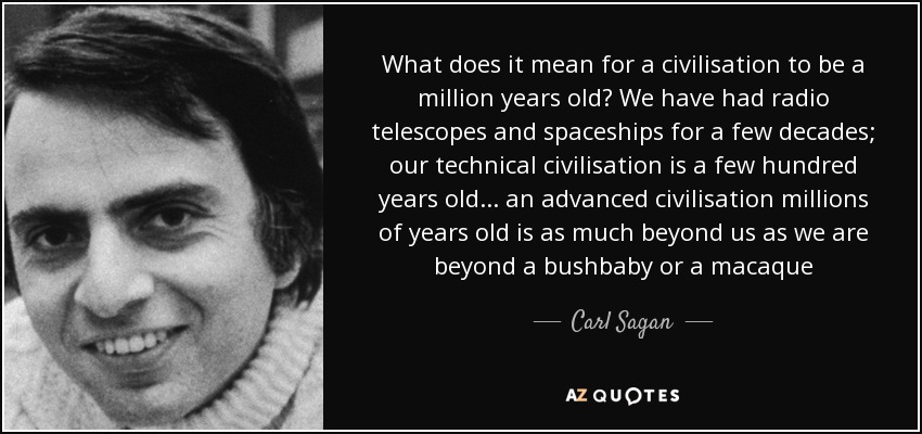 What does it mean for a civilisation to be a million years old? We have had radio telescopes and spaceships for a few decades; our technical civilisation is a few hundred years old ... an advanced civilisation millions of years old is as much beyond us as we are beyond a bushbaby or a macaque - Carl Sagan