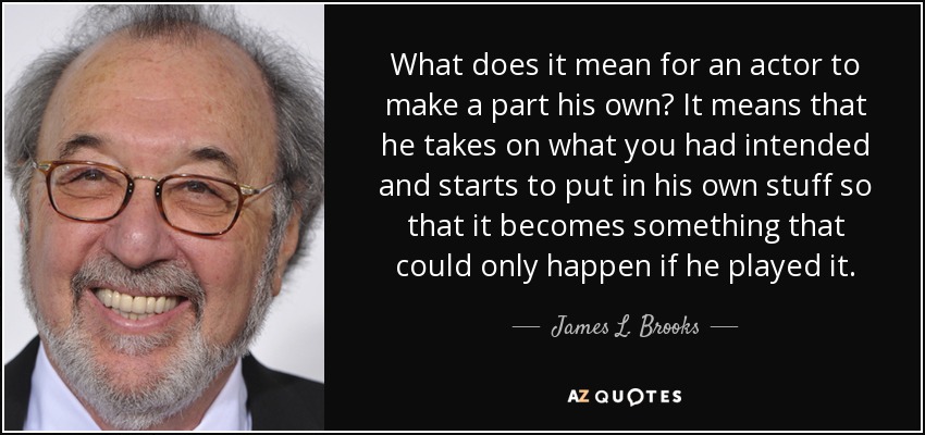 What does it mean for an actor to make a part his own? It means that he takes on what you had intended and starts to put in his own stuff so that it becomes something that could only happen if he played it. - James L. Brooks