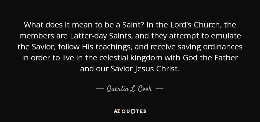 What does it mean to be a Saint? In the Lord's Church, the members are Latter-day Saints, and they attempt to emulate the Savior, follow His teachings, and receive saving ordinances in order to live in the celestial kingdom with God the Father and our Savior Jesus Christ. - Quentin L. Cook