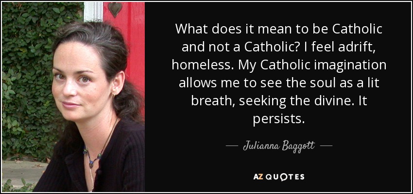 What does it mean to be Catholic and not a Catholic? I feel adrift, homeless. My Catholic imagination allows me to see the soul as a lit breath, seeking the divine. It persists. - Julianna Baggott