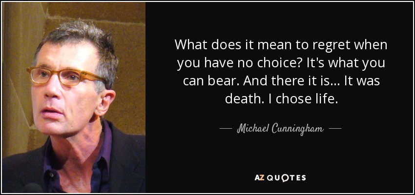 What does it mean to regret when you have no choice? It's what you can bear. And there it is... It was death. I chose life. - Michael Cunningham