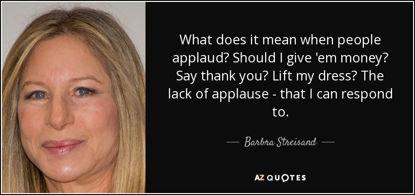 What does it mean when people applaud? Should I give 'em money? Say thank you? Lift my dress? The lack of applause - that I can respond to. - Barbra Streisand