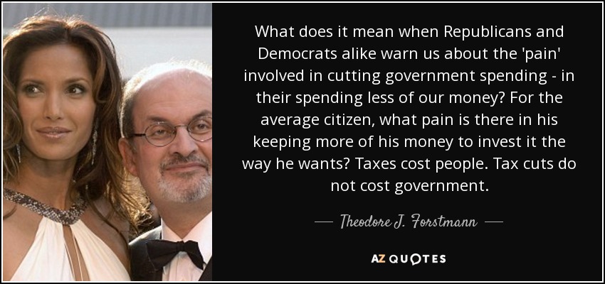 What does it mean when Republicans and Democrats alike warn us about the 'pain' involved in cutting government spending - in their spending less of our money? For the average citizen, what pain is there in his keeping more of his money to invest it the way he wants? Taxes cost people. Tax cuts do not cost government. - Theodore J. Forstmann