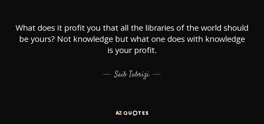 What does it profit you that all the libraries of the world should be yours? Not knowledge but what one does with knowledge is your profit. - Saib Tabrizi