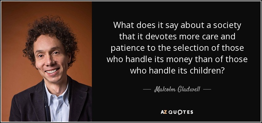 What does it say about a society that it devotes more care and patience to the selection of those who handle its money than of those who handle its children? - Malcolm Gladwell