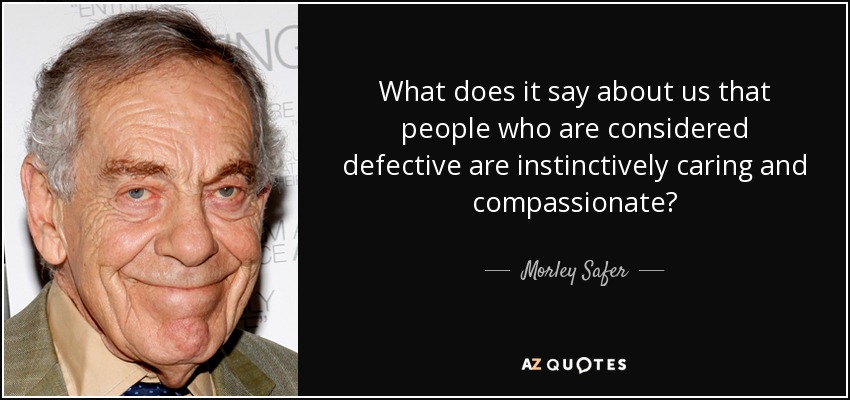 What does it say about us that people who are considered defective are instinctively caring and compassionate? - Morley Safer