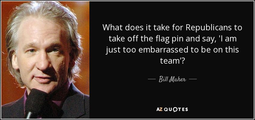 What does it take for Republicans to take off the flag pin and say, 'I am just too embarrassed to be on this team'? - Bill Maher