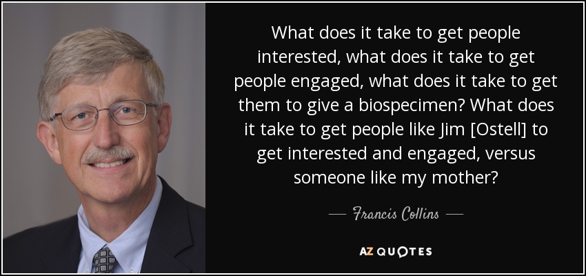 What does it take to get people interested, what does it take to get people engaged, what does it take to get them to give a biospecimen? What does it take to get people like Jim [Ostell] to get interested and engaged, versus someone like my mother? - Francis Collins