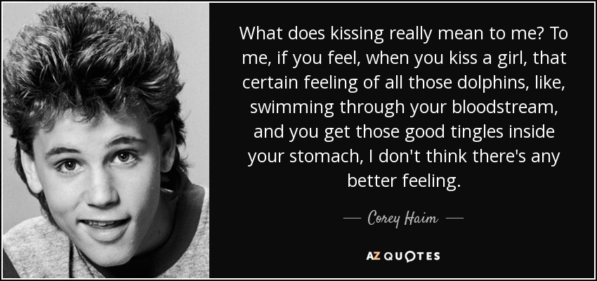 What does kissing really mean to me? To me, if you feel, when you kiss a girl, that certain feeling of all those dolphins, like, swimming through your bloodstream, and you get those good tingles inside your stomach, I don't think there's any better feeling. - Corey Haim