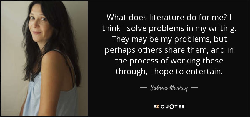 What does literature do for me? I think I solve problems in my writing. They may be my problems, but perhaps others share them, and in the process of working these through, I hope to entertain. - Sabina Murray