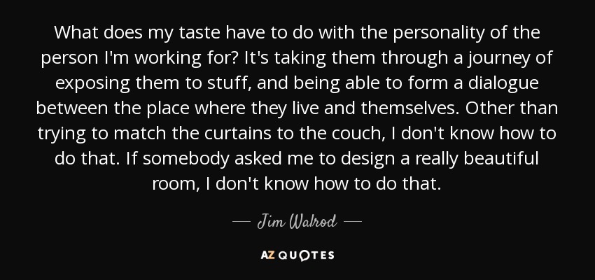 What does my taste have to do with the personality of the person I'm working for? It's taking them through a journey of exposing them to stuff, and being able to form a dialogue between the place where they live and themselves. Other than trying to match the curtains to the couch, I don't know how to do that. If somebody asked me to design a really beautiful room, I don't know how to do that. - Jim Walrod