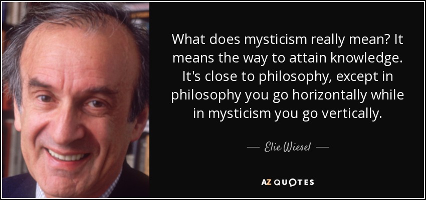 What does mysticism really mean? It means the way to attain knowledge. It's close to philosophy, except in philosophy you go horizontally while in mysticism you go vertically. - Elie Wiesel