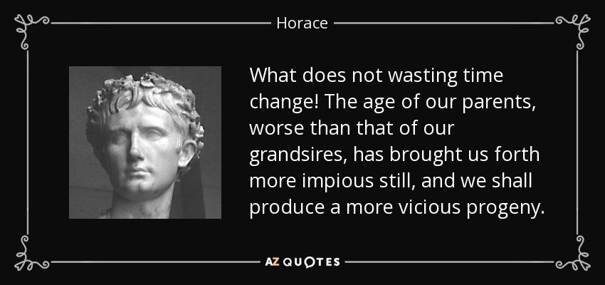 What does not wasting time change! The age of our parents, worse than that of our grandsires, has brought us forth more impious still, and we shall produce a more vicious progeny. - Horace