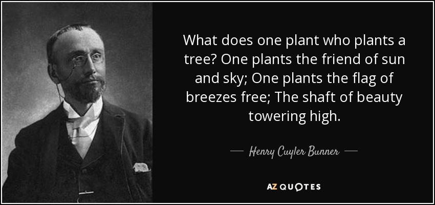 What does one plant who plants a tree? One plants the friend of sun and sky; One plants the flag of breezes free; The shaft of beauty towering high. - Henry Cuyler Bunner