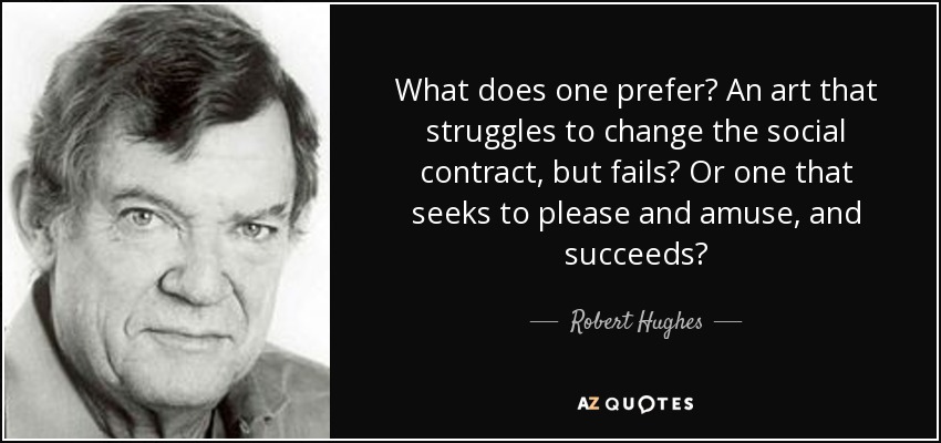 What does one prefer? An art that struggles to change the social contract, but fails? Or one that seeks to please and amuse, and succeeds? - Robert Hughes