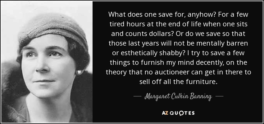 What does one save for, anyhow? For a few tired hours at the end of life when one sits and counts dollars? Or do we save so that those last years will not be mentally barren or esthetically shabby? I try to save a few things to furnish my mind decently, on the theory that no auctioneer can get in there to sell off all the furniture. - Margaret Culkin Banning
