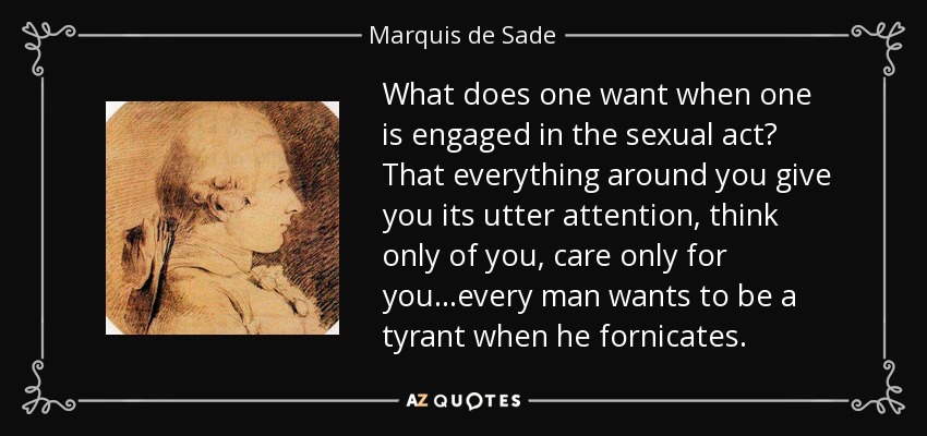 What does one want when one is engaged in the sexual act? That everything around you give you its utter attention, think only of you, care only for you...every man wants to be a tyrant when he fornicates. - Marquis de Sade