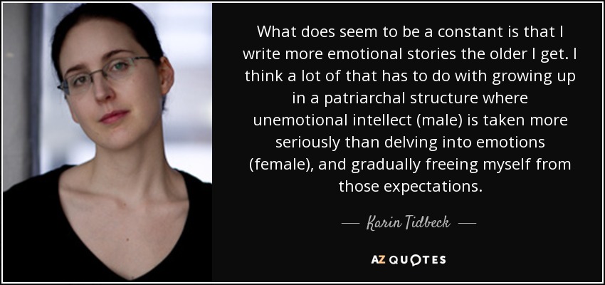 What does seem to be a constant is that I write more emotional stories the older I get. I think a lot of that has to do with growing up in a patriarchal structure where unemotional intellect (male) is taken more seriously than delving into emotions (female), and gradually freeing myself from those expectations. - Karin Tidbeck