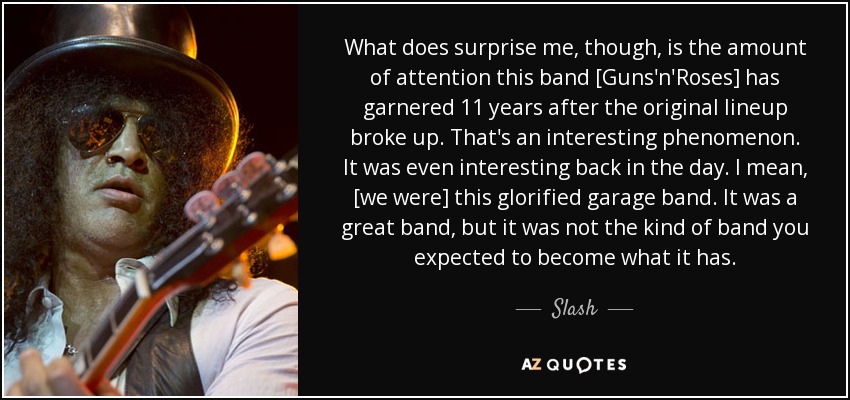 What does surprise me, though, is the amount of attention this band [Guns'n'Roses] has garnered 11 years after the original lineup broke up. That's an interesting phenomenon. It was even interesting back in the day. I mean, [we were] this glorified garage band. It was a great band, but it was not the kind of band you expected to become what it has. - Slash