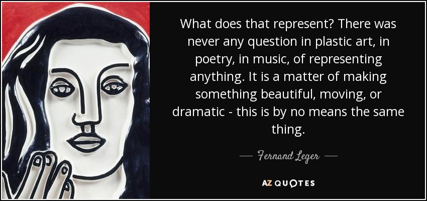 What does that represent? There was never any question in plastic art, in poetry, in music, of representing anything. It is a matter of making something beautiful, moving, or dramatic - this is by no means the same thing. - Fernand Leger