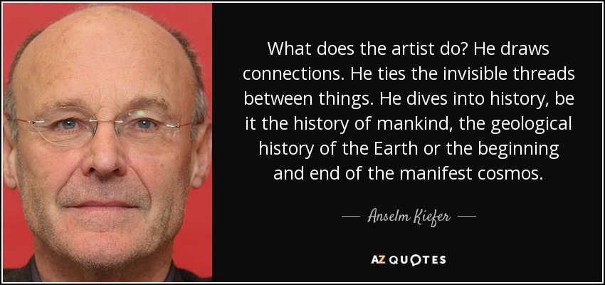 What does the artist do? He draws connections. He ties the invisible threads between things. He dives into history, be it the history of mankind, the geological history of the Earth or the beginning and end of the manifest cosmos. - Anselm Kiefer