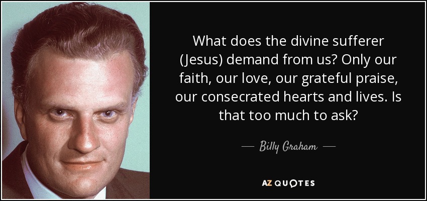 What does the divine sufferer (Jesus) demand from us? Only our faith, our love, our grateful praise, our consecrated hearts and lives. Is that too much to ask? - Billy Graham