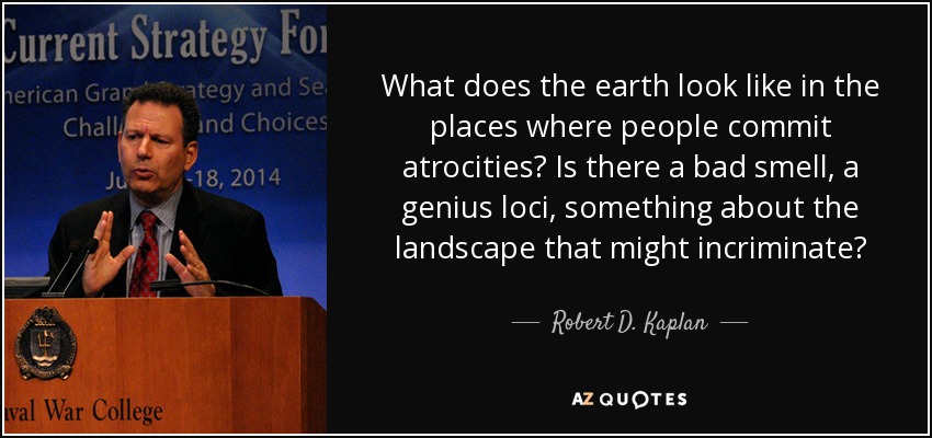 What does the earth look like in the places where people commit atrocities? Is there a bad smell, a genius loci, something about the landscape that might incriminate? - Robert D. Kaplan