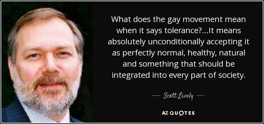 What does the gay movement mean when it says tolerance?...It means absolutely unconditionally accepting it as perfectly normal, healthy, natural and something that should be integrated into every part of society. - Scott Lively