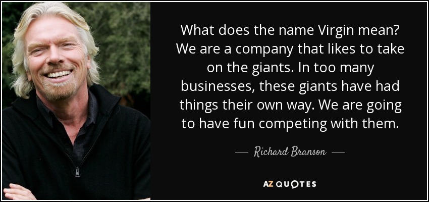 What does the name Virgin mean? We are a company that likes to take on the giants. In too many businesses, these giants have had things their own way. We are going to have fun competing with them. - Richard Branson